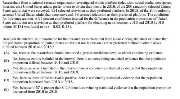 Researchers from a national research organization investigated which platform (television, social media, newspaper,
Internet, etc.) United States adults prefer to use to obtain their news. In 2016, of the 200 randomly selected United
States adults that were surveyed, 114 selected television as their preferred platform. In 2018, of the 200 randomly
selected United States adults that were surveyed, 98 selected television as their preferred platform. The conditions
for inference are met. A 95 percent confidence interval for the difference in the population proportions of United
States adults that use television as their preferred platform for obtaining news between 2016 and 2018 (2016
minus 2018) was found to be (-0.02, 0.18).
Based on the interval, is it reasonable for the researchers to claim that there is convincing statistical evidence that
the population proportion of United States adults that use television as their preferred method to obtain news
differed between 2016 and 2018?
(A) No, because the researchers should have used a greater confidence level to obtain convincing evidence.
No, because zero is included in the interval there is not convincing statistical evidence that the population
proportion differed between 2016 and 2018.
(B)
(C)
(D)
(E)
Yes, because zero is included in the interval there is convincing statistical evidence that the population
proportion differed between 2016 and 2018.
Yes, because most of the interval is positive there is convincing statistical evidence that the population
proportion increased from 2016 to 2018.
Yes, because 0.57 is greater than 0.49 there is convincing statistical evidence that the population proportion
decreased from 2016 to 2018.