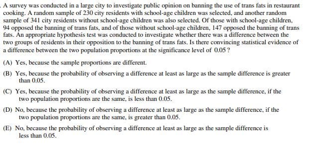 A survey was conducted in a large city to investigate public opinion on banning the use of trans fats in restaurant
cooking. A random sample of 230 city residents with school-age children was selected, and another random
sample of 341 city residents without school-age children was also selected. Of those with school-age children,
94 opposed the banning of trans fats, and of those without school-age children, 147 opposed the banning of trans
fats. An appropriate hypothesis test was conducted to investigate whether there was a difference between the
two groups of residents in their opposition to the banning of trans fats. Is there convincing statistical evidence of
a difference between the two population proportions at the significance level of 0.05?
(A) Yes, because the sample proportions are different.
(B) Yes, because the probability of observing a difference at least as large as the sample difference is greater
than 0.05.
(C) Yes, because the probability of observing a difference at least as large as the sample difference, if the
two population proportions are the same, is less than 0.05.
(D) No, because the probability of observing a difference at least as large as the sample difference, if the
two population proportions are the same, is greater than 0.05.
(E) No, because the probability of observing a difference at least as large as the sample difference is
less than 0.05.