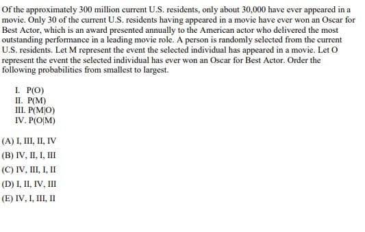 Of the approximately 300 million current U.S. residents, only about 30,000 have ever appeared in a
movie. Only 30 of the current U.S. residents having appeared in a movie have ever won an Oscar for
Best Actor, which is an award presented annually to the American actor who delivered the most
outstanding performance in a leading movie role. A person is randomly selected from the current
U.S. residents. Let M represent the event the selected individual has appeared in a movie. Let O
represent the event the selected individual has ever won an Oscar for Best Actor. Order the
following probabilities from smallest to largest.
I. P(O)
II. P(M)
III. P(MO)
IV. P(O|M)
(A) I, III, II, IV
(B) IV, II, I, III
(C) IV, III, I, II
(D) I, II, IV, III
(E) IV, I, III, II