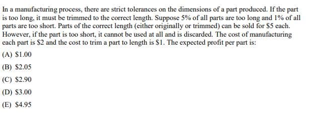 In a manufacturing process, there are strict tolerances on the dimensions of a part produced. If the part
is too long, it must be trimmed to the correct length. Suppose 5% of all parts are too long and 1% of all
parts are too short. Parts of the correct length (either originally or trimmed) can be sold for $5 each.
However, if the part is too short, it cannot be used at all and is discarded. The cost of manufacturing
each part is $2 and the cost to trim a part to length is $1. The expected profit per part is:
(A) $1.00
(B) $2.05
(C) $2.90
(D) $3.00
(E) $4.95