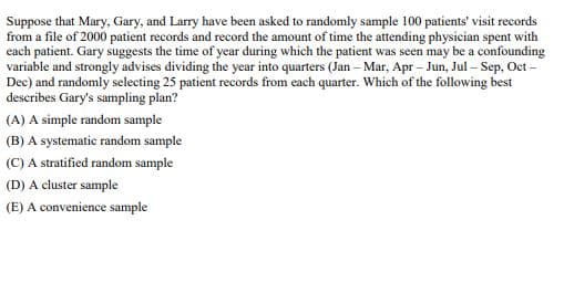 Suppose that Mary, Gary, and Larry have been asked to randomly sample 100 patients' visit records
from a file of 2000 patient records and record the amount of time the attending physician spent with
each patient. Gary suggests the time of year during which the patient was seen may be a confounding
variable and strongly advises dividing the year into quarters (Jan - Mar, Apr-Jun, Jul-Sep, Oct-
Dec) and randomly selecting 25 patient records from each quarter. Which of the following best
describes Gary's sampling plan?
(A) A simple random sample
(B) A systematic random sample
(C) A stratified random sample
(D) A cluster sample
(E) A convenience sample