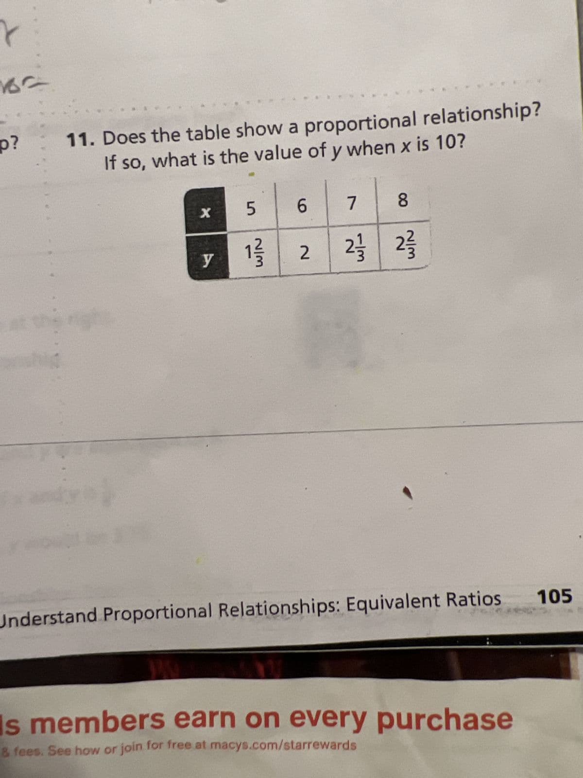 r
16'
p?
11. Does the table show a proportional relationship?
If so, what is the value of y when x is 10?
xandy is
X
WA
y
5
2/3
6
U
2
8
2 2/3
Understand Proportional Relationships: Equivalent Ratios 105
7
s members earn on every purchase
& fees. See how or join for free at macys.com/starrewards