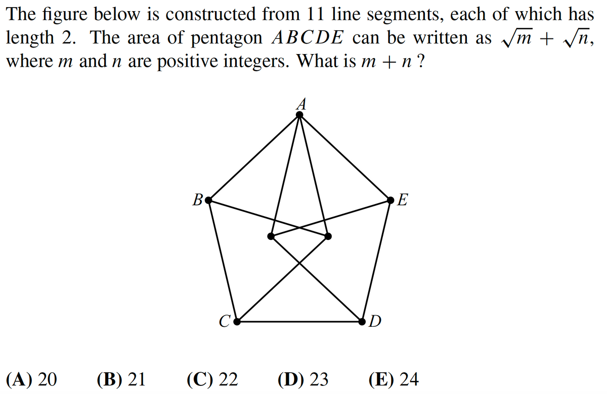 The figure below is constructed from 11 line segments, each of which has
length 2. The area of pentagon ABCDE can be written as m + /n,
where m and n are positive integers. What is m + n ?
A
B
E
C
(A) 20
(В) 21
(С) 22
(D) 23
(E) 24
