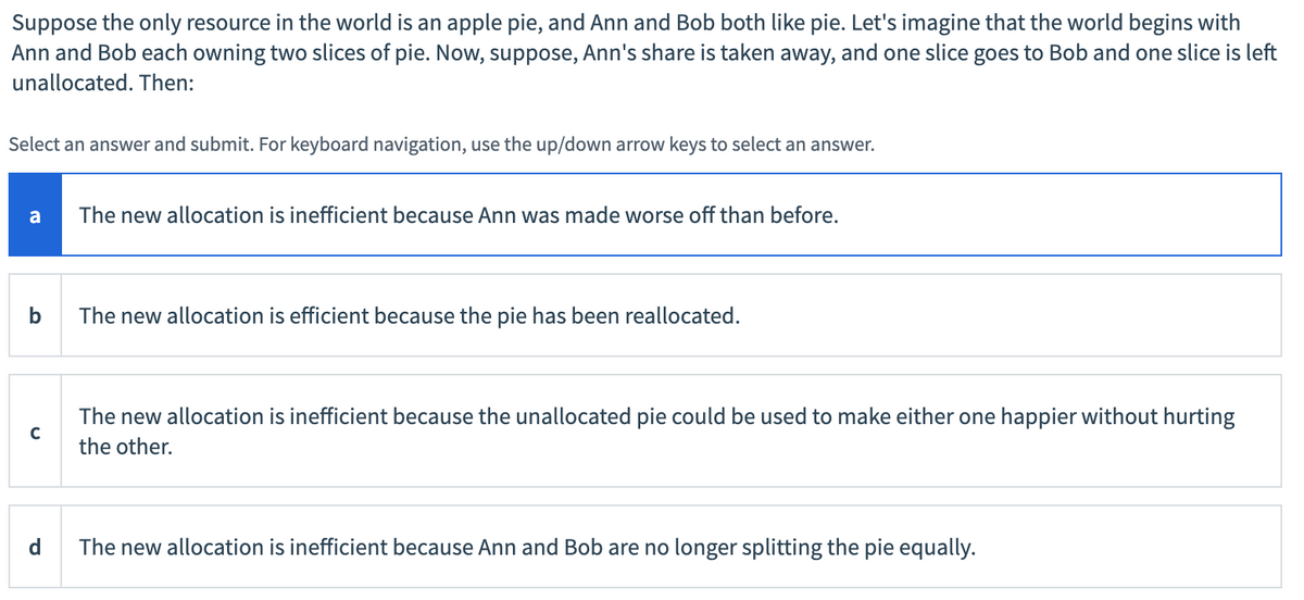 Suppose the only resource in the world is an apple pie, and Ann and Bob both like pie. Let's imagine that the world begins with
Ann and Bob each owning two slices of pie. Now, suppose, Ann's share is taken away, and one slice goes to Bob and one slice is left
unallocated. Then:
Select an answer and submit. For keyboard navigation, use the up/down arrow keys to select an answer.
a
The new allocation is inefficient because Ann was made worse off than before.
The new allocation is efficient because the pie has been reallocated.
The new allocation is inefficient because the unallocated pie could be used to make either one happier without hurting
the other.
d
The new allocation is inefficient because Ann and Bob are no longer splitting the pie equally.
