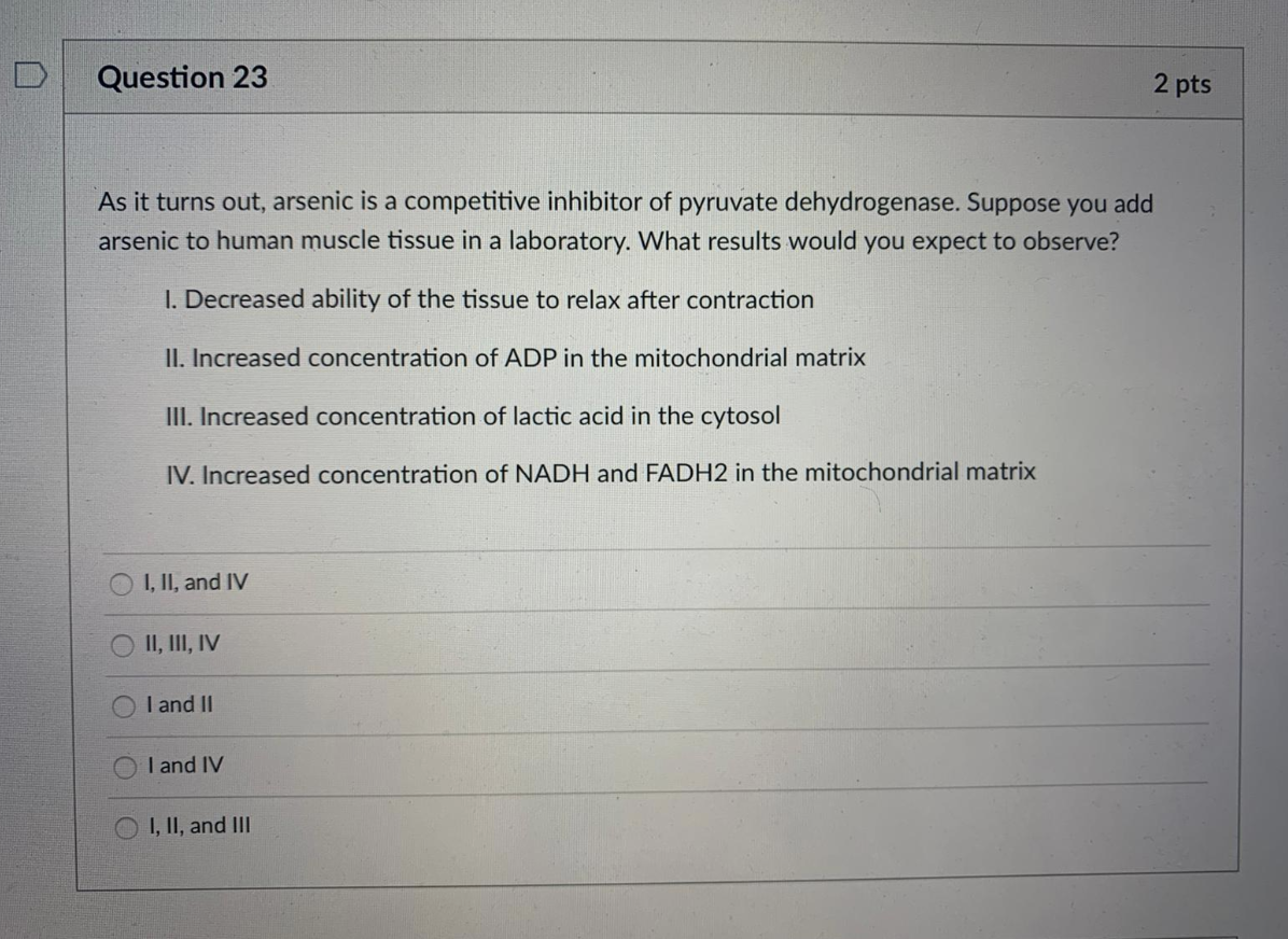 Question 23
2 pts
As it turns out, arsenic is a competitive inhibitor of pyruvate dehydrogenase. Suppose you add
arsenic to human muscle tissue in a laboratory. What results would you expect to observe?
I. Decreased ability of the tissue to relax after contraction
II. Increased concentration of ADP in the mitochondrial matrix
III. Increased concentration of lactic acid in the cytosol
IV. Increased concentration of NADH and FADH2 in the mitochondrial matrix
I, II, and IV
II, III, IV
I and II
I and IV
I, II, and III
