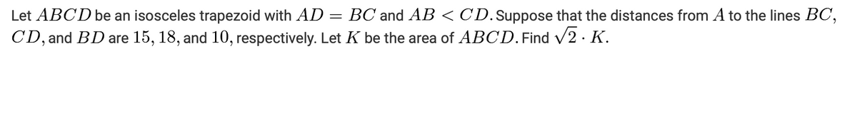 Let ABCD be an isosceles trapezoid with AD = BC and AB < CD.Suppose that the distances from A to the lines BC,
CD, and BD are 15, 18, and 10, respectively. Let K be the area of ABCD.Find V2 · K.
