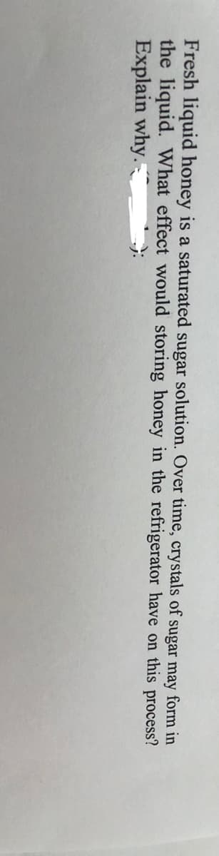 Fresh liquid honey is a saturated sugar solution. Over time, crystals of sugar may form in
the liquid. What effect would storing honey in the refrigerator have on this process?
Explain why.
