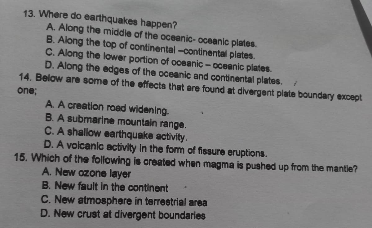 13. Where do earthquakes happen?
A. Along the middle of the oceanic- oceanic plates.
B. Along the top of continental-continental plates.
C. Along the lower portion of oceanic- oceanic plates.
D. Along the edges of the oceanic and continental plates.
14. Below are some of the effects that are found at divergent plate boundary except
one;
A. A creation road widening.
B. A submarine mountain range.
C. A shallow earthquake activity.
D. A volcanic activity in the fom of fissure eruptions.
15. Which of the following is created when magma is pushed up from the mantle?
A. New ozone layer
B. New fault in the continent
C. New atmosphere in terrestrial area
D. New crust at divergent boundaries
