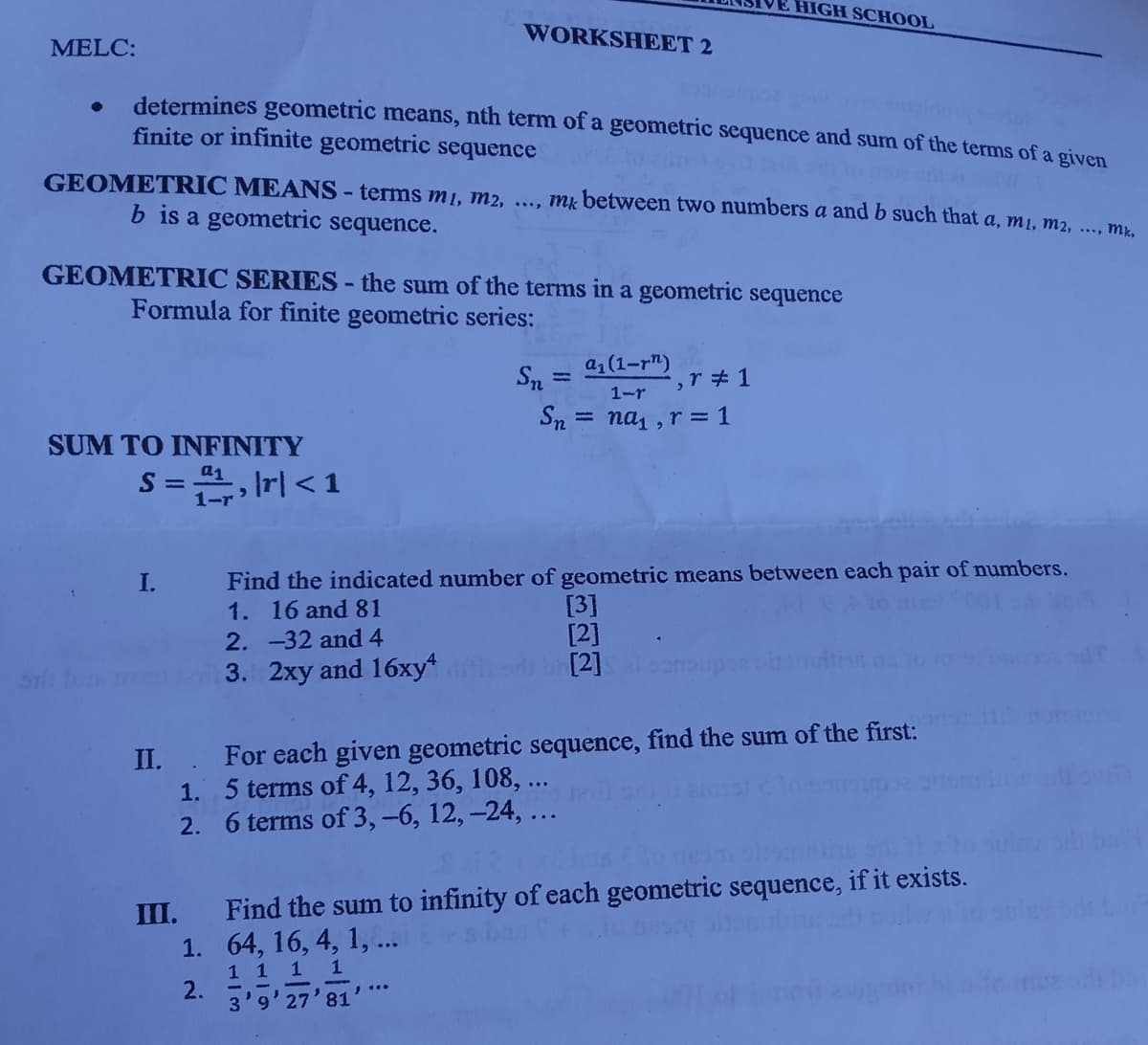 HIGH SCHOOL
WORKSHEET 2
MELC:
determines geometric means, nth term of a geometric sequence and sum of the terms of a given
finite or infinite geometric sequence
GEOMETRIC MEANS-terms m1, m2, ..., mk between two numbers a and b such that a, m1, m2, ..., mr.
b is a geometric sequence.
GEOMETRIC SERIES - the sum of the terms in a geometric sequence
Formula for finite geometric series:
a1 (1-r")
Sn =
%3D
1-r
Sn
nai , r = 1
%3D
SUM TO INFINITY
S= , Irl < 1
1-r
Find the indicated number of geometric means between each pair of numbers.
[3]
[2]
[2]
I.
1. 16 and 81
2. -32 and 4
3. 2xy and 16xy*
II.. For each given geometric sequence, find the sum of the first:
1. 5 terms of 4, 12, 36, 108, ..
2. 6 terms of 3, -6, 12, -24, ...
III.
Find the sum to infinity of each geometric sequence, if it exists.
1. 64, 16, 4, 1,..
1 1 1 1
2.
3'9'27'81
! ..
