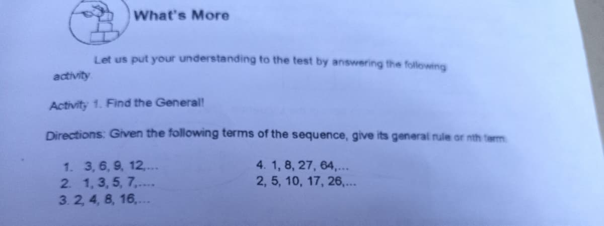 What's More
Let us put your understanding to the test by answering the following
activity
Activity 1. Find the General!
Directions: Given the following terms of the sequence, give its general rule or nth term
1. 3, 6, 9, 12,...
2. 1, 3, 5, 7,..
3. 2, 4, 8, 16,...
4. 1, 8, 27, 64,...
2, 5, 10, 17, 26,...
