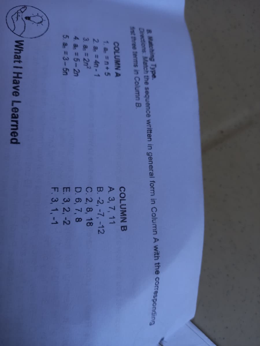 B. Matching Type.
Directions: Match the sequence written in general form in Column A with the
first three terms in Column B.
corresponding
COLUMN A
COLUMN B
1. a =n+ 5
2 a = 4n-1
3. a = 2n2
4. a =5-2n
A. 3, 7, 11
B. -2, -7, -12
C. 2, 8, 18
D. 6, 7, 8
E. 3, 2, -2
F. 3, 1, -1
5. a, = 3-5n
What I Have Learned
