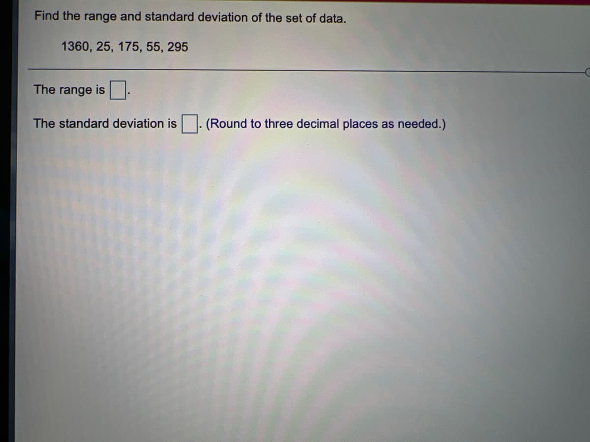 Find the range and standard deviation of the set of data.
1360, 25, 175, 55, 295
The
is .
range
The standard deviation is. (Round to three decimal places as needed.)
