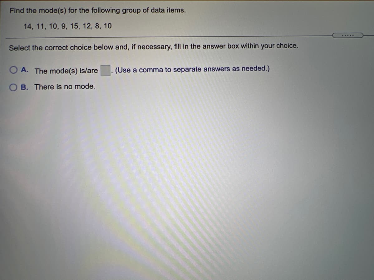 Find the mode(s) for the following group of data items.
14, 11, 10, 9, 15, 12, 8, 10
.....
Select the correct choice below and, if necessary, fill in the answer box within your choice.
A. The mode(s) is/are
(Use a comma to separate answers as needed.)
B. There is no mode.
