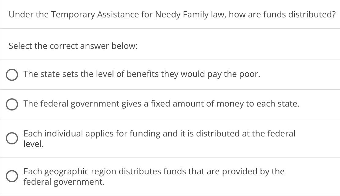 Under the Temporary Assistance for Needy Family law, how are funds distributed?
Select the correct answer below:
The state sets the level of benefits they would pay the poor.
O The federal government gives a fixed amount of money to each state.
Each individual applies for funding and it is distributed at the federal
level.
Each geographic region distributes funds that are provided by the
federal government.
