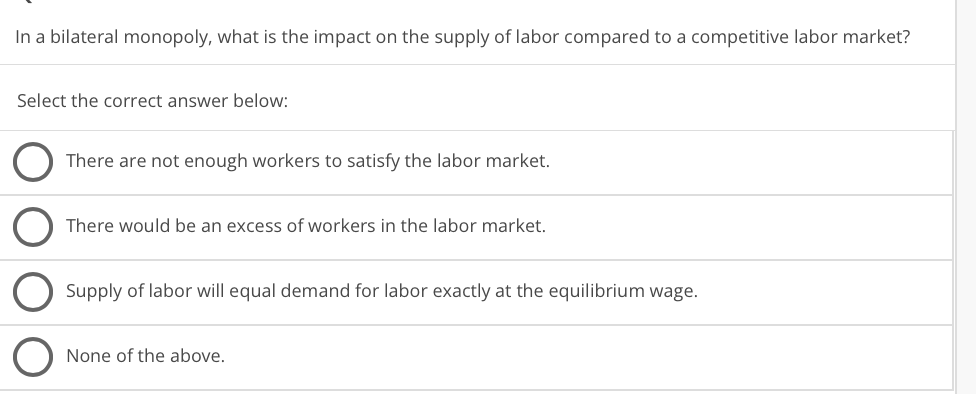 In a bilateral monopoly, what is the impact on the supply of labor compared to a competitive labor market?
Select the correct answer below:
There are not enough workers to satisfy the labor market.
There would be an excess of workers in the labor market.
Supply of labor will equal demand for labor exactly at the equilibrium wage.
None of the above.
