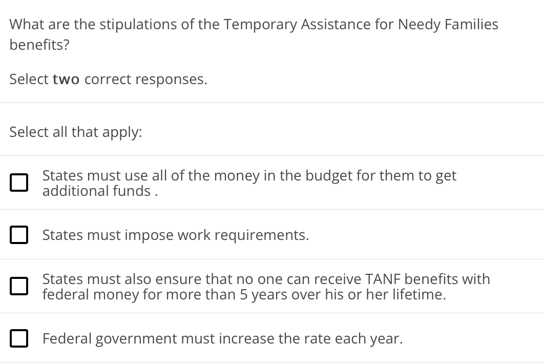 What are the stipulations of the Temporary Assistance for Needy Families
benefits?
Select two correct responses.
Select all that apply:
States must use all of the money in the budget for them to get
additional funds .
O States must impose work requirements.
States must also ensure that no one can receive TANF benefits with
federal money for more than 5 years over his or her lifetime.
O Federal government must increase the rate each year.
