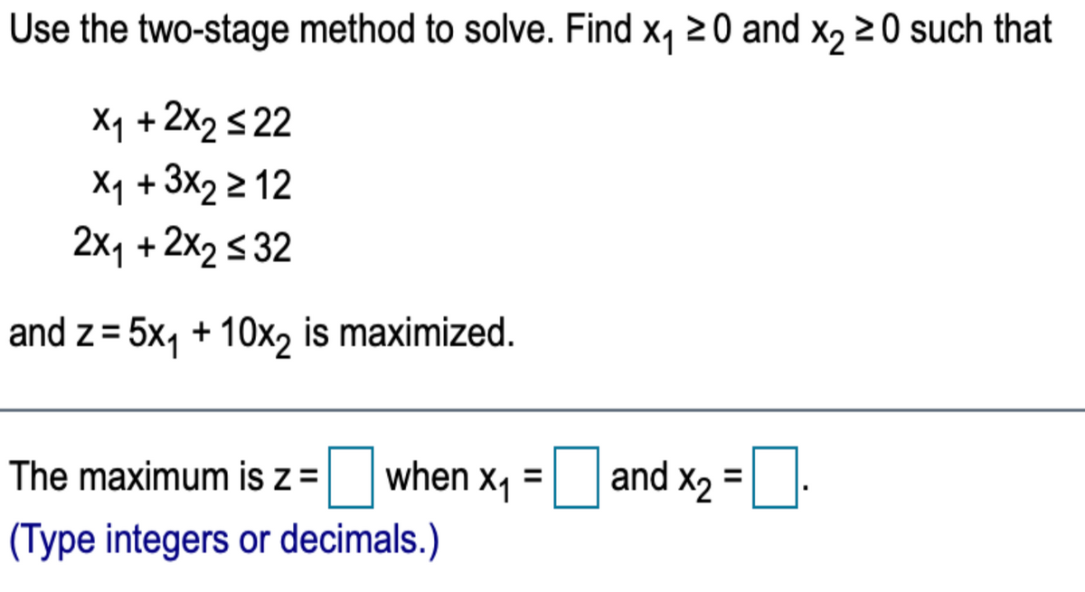 Use the two-stage method to solve. Find x, 20 and x, 20 such that
Xy + 2x2 <22
Xq + 3x2 2 12
2x1 +2x2 s 32
and z= 5x, + 10x, is maximized.
The maximum is z =
when x1
and x2 =
(Type integers or decimals.)
