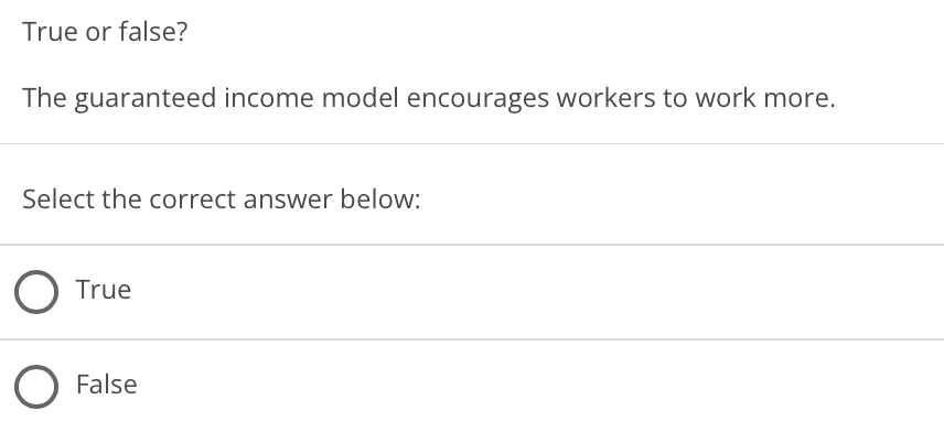 True or false?
The guaranteed income model encourages workers to work more.
Select the correct answer below:
True
False
