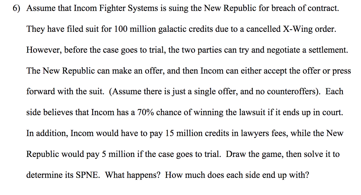 6) Assume that Incom Fighter Systems is suing the New Republic for breach of contract.
They have filed suit for 100 million galactic credits due to a cancelled X-Wing order.
However, before the case goes to trial, the two parties can try and negotiate a settlement.
The New Republic can make an offer, and then Incom can either accept the offer or press
forward with the suit. (Assume there is just a single offer, and no counteroffers). Each
side believes that Incom has a 70% chance of winning the lawsuit if it ends up in court.
In addition, Incom would have to pay 15 million credits in lawyers fees, while the New
Republic would pay 5 million if the case goes to trial. Draw the game, then solve it to
determine its SPNE. What happens? How much does each side end up with?
