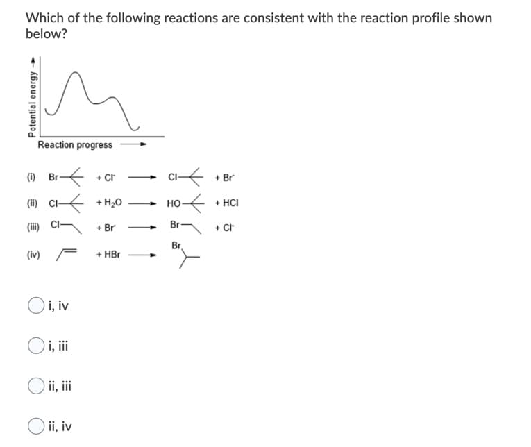 Which of the following reactions are consistent with the reaction profile shown
below?
Reaction progress
(i) Br
+ Cr
+ Br
-
(ii) CI + H20
+ HCI
но-
(iii) C-
+ Br
Br
+ Cr
Br
(iv) F
+ HBr
Oi, iv
) i, ii
ii, ii
ii, iv
Potential energy
