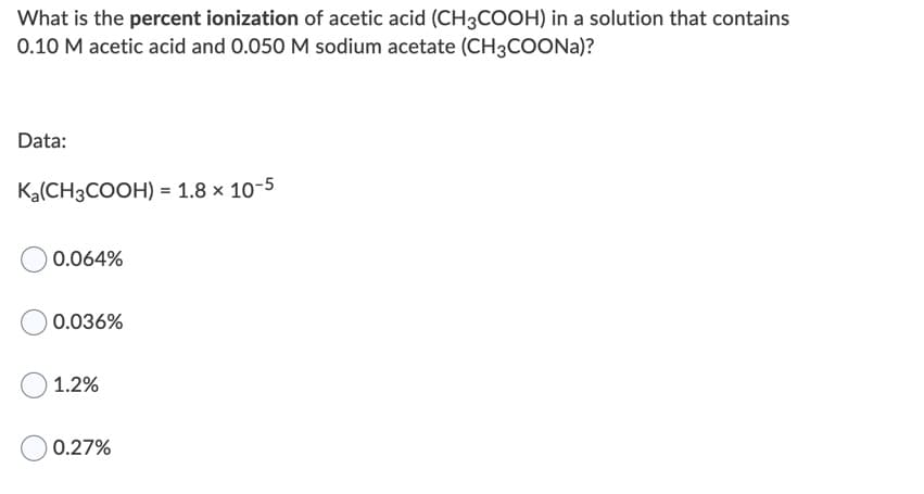 What is the percent ionization of acetic acid (CH3COOH) in a solution that contains
0.10 M acetic acid and 0.050 M sodium acetate (CH3COONA)?
Data:
Ka(CH3COOH) = 1.8 × 10-5
0.064%
0.036%
1.2%
0.27%
