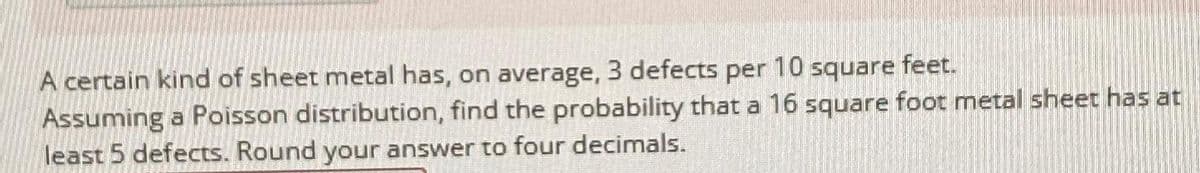 A certain kind of sheet metal has, on average, 3 defects per 10 square feet.
Assuming a Poisson distribution, find the probability that a 16 square foot metal sheet has at
least 5 defects. Round your answer to four decimals.