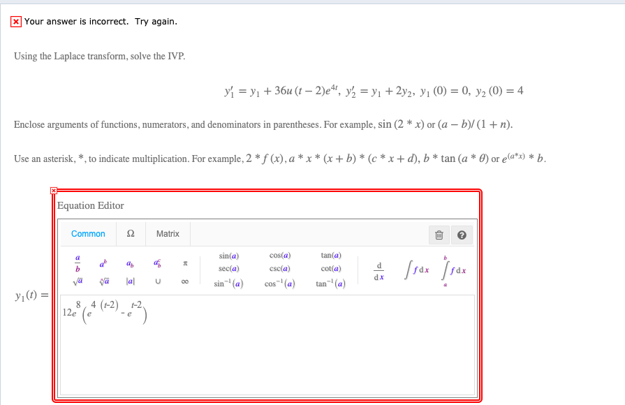 X Your answer is incorrect. Try again.
Using the Laplace transform, solve the IVP.
yi = y1 + 36u (t – 2)e“, y½ = y1 + 2y2, y1 (0) = 0, y2 (0) = 4
Enclose arguments of functions, numerators, and denominators in parentheses. For example, sin (2 * x) or (a – b)/ (1 + n).
Use an asterisk, *, to indicate multiplication. For example, 2 * f (x), a * x * (x + b) * (c * x + d), b * tan (a * 0) or ea*x) * b.
Equation Editor
Common
Matrix
a
sin(a)
cos(a)
tan(a)
d
sec(a)
esc(a)
cot(a)
dx
sin- (a)
tan" (a)
la|
cos" (a)
00
y1(t) =
8, 4 (1-2) t-2.
12e
కో
