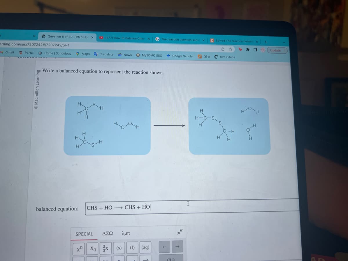 1
arning.com/sac/7207242#/7207242/5/-1
M Gmail
Question 6 of 39 - Ch 6 Ho X
Macmillan Learning
Portal 8 Home | Schoology Maps Translate
CUCULTUm
H
HI
H
H
H
Write a balanced equation to represent the reaction shown.
balanced equation:
(477) How To Balance Chem X G The reaction between subst. X
S-H
News
XO XO
MySDMC SSO
|CHS + HỌ — CHS + HO
SPECIAL ΔΣΩ λμπ
(s) (1) (aq)
Google Scholar -
CLR
→
I
Qace
C Solved The reaction betwee X
H-C-S
H
film videos
1
C-H
H H
Tp [ 22
ан
4-0
-H
+
H
Update
6