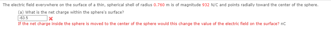 The electric field everywhere on the surface of a thin, spherical shell of radius 0.760 m is of magnitude 932 N/C and points radially toward the center of the sphere.
(a) What is the net charge within the sphere's surface?
|-63.5
If the net charge inside the sphere is moved to the center of the sphere would this change the value of the electric field on the surface? nc
