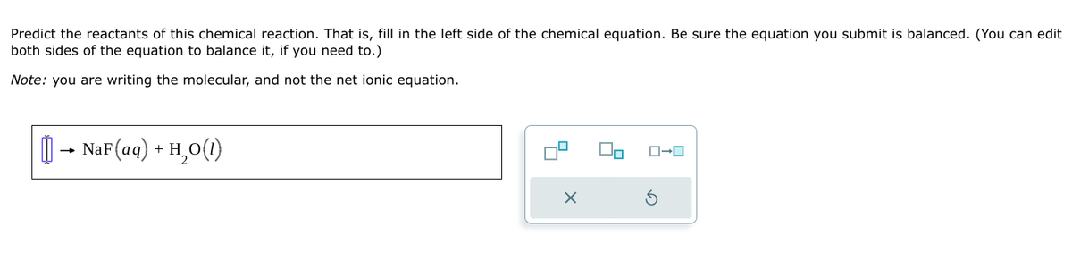 Predict the reactants of this chemical reaction. That is, fill in the left side of the chemical equation. Be sure the equation you submit is balanced. (You can edit
both sides of the equation to balance it, if you need to.)
Note: you are writing the molecular, and not the net ionic equation.
NaF (aq) + H2O(!)
H₂O(1)
×
ロ→ロ