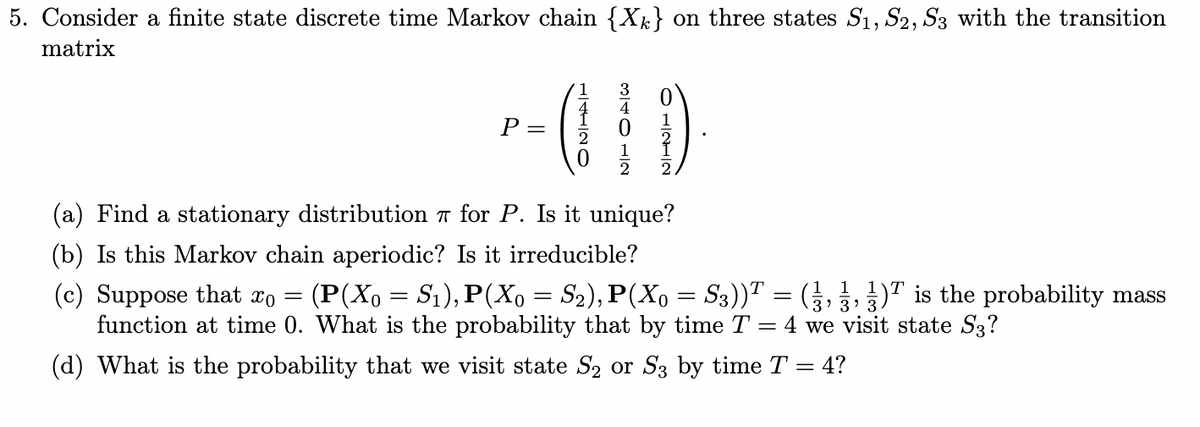 5. Consider a finite state discrete time Markov chain {Xk} on three states S1, S2, S3 with the transition
matrix
1
P =
2
(a) Find a stationary distribution T for P. Is it unique?
(b) Is this Markov chain aperiodic? Is it irreducible?
1 1
(c) Suppose that xo
function at time 0. What is the probability that by time T = 4 we visit state S3?
(P(Xo = S1), P(Xo = S2), P(Xo = S3))T = (},,)T is the probability mass
(d) What is the probability that we visit state S2 or S3 by time T = 4?
H/4112O
