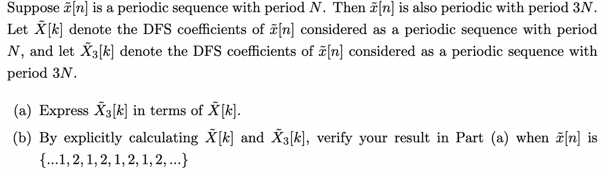 Suppose ã [n] is a periodic sequence with period N. Then n] is also periodic with period 3N.
Let X[k] denote the DFS coefficients of [n] considered as a periodic sequence with period
N, and let X3[k] denote the DFS coefficients of n] considered as a periodic sequence with
period 3N.
(a) Express X3[k] in terms of X[k].
(b) By explicitly calculating X[k] and X3[k], verify your result in Part (a) when ĩ[n] is
{...1, 2, 1, 2, 1, 2, 1, 2,...}
