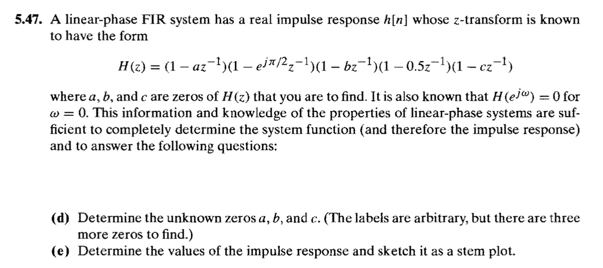 5.47. A linear-phase FIR system has a real impulse response h[n] whose z-transform is known
to have the form
H(2) = (1 – az-)(1 – eia2;-1)(1 – bz-1)(1 – 0.5z-1)(1 – ez-1)
where a, b, and c are zeros of H(z) that you are to find. It is also known that H(ej") = 0 for
w = 0. This information and knowledge of the properties of linear-phase systems are suf-
ficient to completely determine the system function (and therefore the impulse response)
and to answer the following questions:
(d) Determine the unknown zeros a, b, and c. (The labels are arbitrary, but there are three
more zeros to find.)
(e) Determine the values of the impulse response and sketch it as a stem plot.
