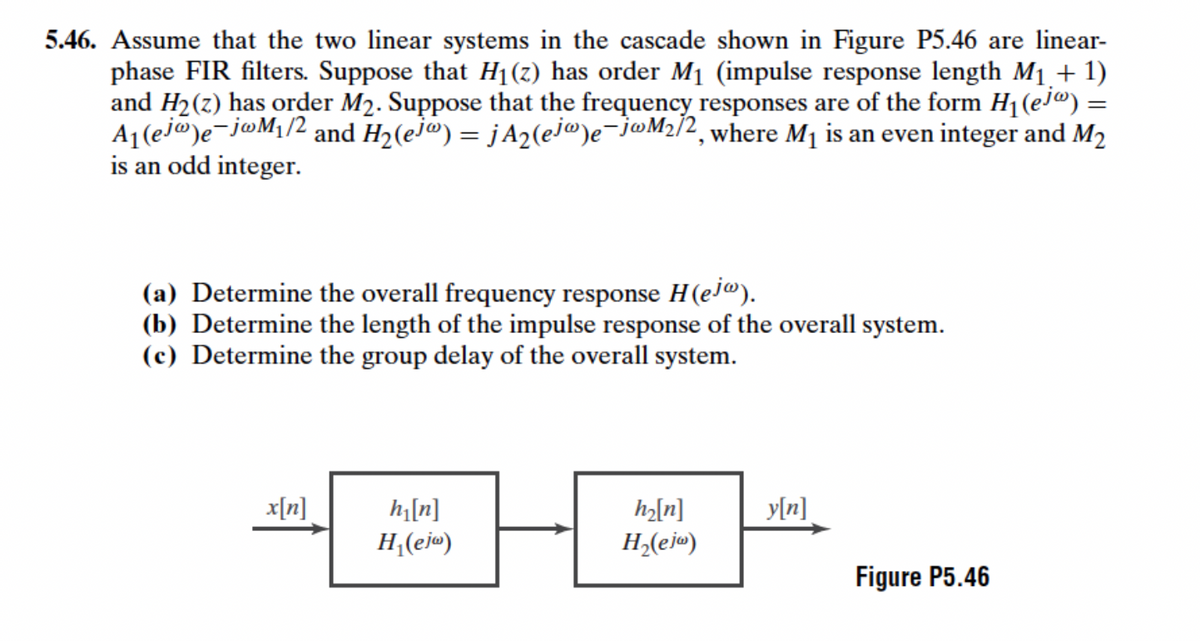 5.46. Assume that the two linear systems in the cascade shown in Figure P5.46 are linear-
phase FIR filters. Suppose that H1(z) has order M1 (impulse response length M1.+ 1)
and H2(z) has order M2. Suppose that the frequency responses are of the form H1(ej@) =
A1(ej@)e-j@M¡/2 and H2(ej") = jA2(ej@)e-j@M2/2, where M1 is an even integer and M2
is an odd integer.
(a) Determine the overall frequency response H(ej@).
(b) Determine the length of the impulse response of the overall system.
(c) Determine the group delay of the overall system.
x[n]
h|[n]
H,(ej«)
h2[n]
y[n]
H,(ej«)
Figure P5.46
