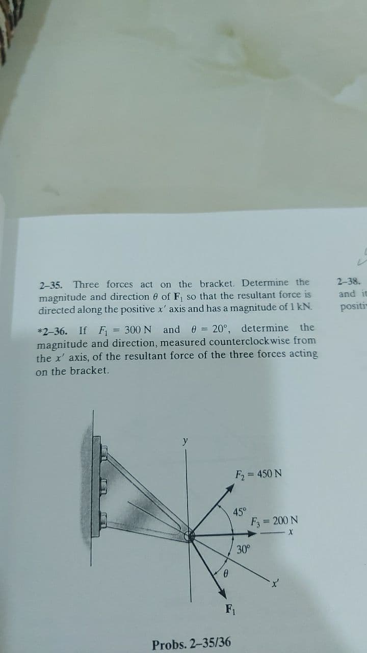 レ
2-35. Three forces act on the bracket. Determine the
2-38.
magnitude and direction 0 of F, so that the resultant force is
directed along the positive x' axis and has a magnitude of 1 kN.
and it
positi
*2-36. If F = 300 N and
magnitude and direction, measured counterclockwise from
the x' axis, of the resultant force of the three forces acting
0 = 20°, determine the
on the bracket.
y
F, = 450 N
45°
F = 200 N
30°
F1
Probs. 2-35/36
