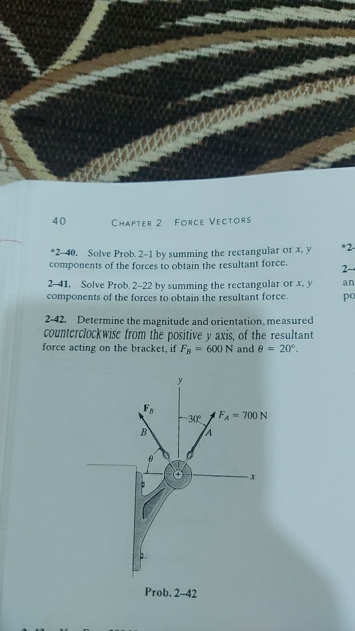 40
CHAPTER 2
FORCE VECTORS
*2
*2-40. Solve Prob. 2-1 by summing the rectangular or x, y
components of the forces to obtain the resultant force.
2-
2-41. Solve Prob. 2-22 by summing the rectangular or x, y
components of the forces to obtain the resultant force.
an
po
2-42. Determine the magnitude and orientation, measured
counterclockwise from the positive y axis, of the resultant
force acting on the bracket, if FB
= 600 N and 0 = 20°,
y
FB
30°
FA = 700 N
B
Prob. 2-42
