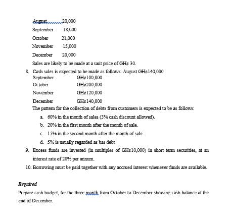 Angust 20,000
September
18,000
October
21,000
November
15,000
December
20,000
Sales are likely to be made at a unit price of GHe 30.
8. Cash sales is expected to be made as follows: August GH¢140,000
September
GH¢100,000
October
GHe200,000
November
GH¢120,000
December
GHE140,000
The pattem for the collection of debts from customers is expected to be as follows:
a 60% in the month of sales (3% cash discount allowed).
b. 20% in the first month after the month of sale.
c 15% in the second month after the month of sale.
d. 5% is usually regarded as bas debt
9. Excess funds are invested (in multiples of GHe10,000) in short term securities, at an
interest rate of 20% per annum.
10. Borrowing must be paid together with any accrued interest whenever funds are available.
Required
Prepare cash budget, for the three moath, from October to December showing cash balance at the
end of December.
