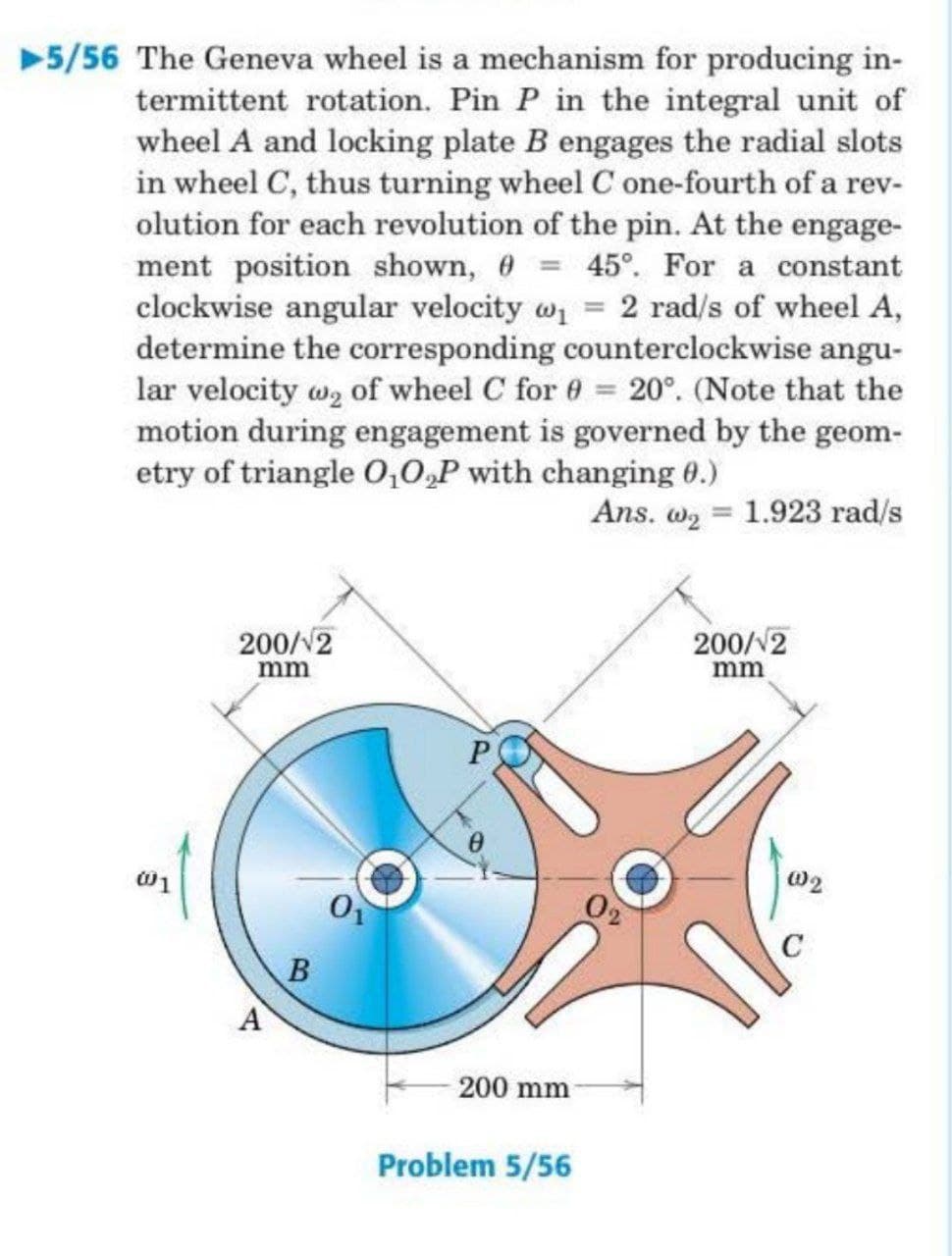 ▶5/56 The Geneva wheel is a mechanism for producing in-
termittent rotation. Pin P in the integral unit of
wheel A and locking plate B engages the radial slots
in wheel C, thus turning wheel C one-fourth of a rev-
olution for each revolution of the pin. At the engage-
ment position shown, = 45°. For a constant
clockwise angular velocity w₁ = 2 rad/s of wheel A,
determine the corresponding counterclockwise angu-
lar velocity wą of wheel C for 0 = 20°. (Note that the
motion during engagement is governed by the geom-
etry of triangle 0₁0₂P with changing 0.)
Ans. w₂ = 1.923 rad/s
200/2
200/12
mm
mm
P
B
-200 mm
Problem 5/56
001
A
002
C