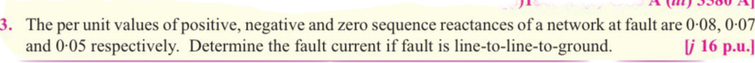 3. The per unit values of positive, negative and zero sequence reactances of a network at fault are 0-08, 0-07
and 0-05 respectively. Determine the fault current if fault is line-to-line-to-ground.
j 16 p.u.
