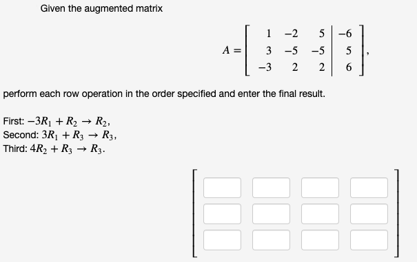 Given the augmented matrix
1 -2
5
-6
A =
3 -5 -5
5
-3
2
2
6.
perform each row operation in the order specified and enter the final result.
First: –3R1 + R2 → R2,
Second: 3R1 + R3 → R3,
Third: 4R2 + R3 → R3.
