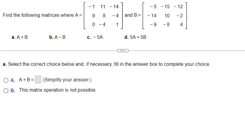 Find the following matrices where A=
a. A + B
b. A - B
- 1
9
0
11 - 14
8
- 4
4
1
c. - 5A
O A. A+B= (Simplify your answer.)
O B. This matrix operation is not possible.
and B =
d. 5A + 5B
...
-5
- 14
-9
- 15 - 12
10
-2
- 8
4
a. Select the correct choice below and, if necessary, fill in the answer box to complete your choice.