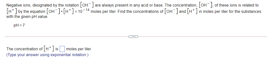 Negative ions, designated by the notation OH are always present in any acid or base. The concentration, OH, of these ions is related to
[H*] by the equation [OH]• [H*] = 10-14 moles per liter. Find the concentrations of [OH ] and [H*] in moles per liter for the substances
with the given pH value.
pH = 7
The concentration of H* is
moles per liter.
(Type your answer using exponential notation.)
