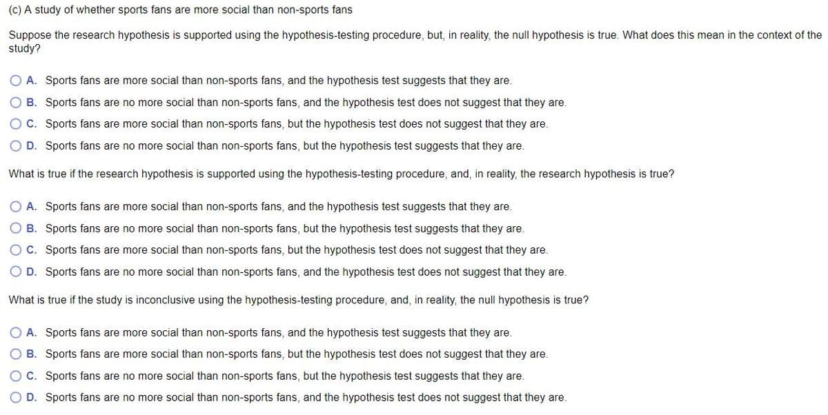 (c) A study of whether sports fans are more social than non-sports fans
Suppose the research hypothesis is supported using the hypothesis-testing procedure, but, in reality, the null hypothesis is true. What does this mean in the context of the
study?
A. Sports fans are more social than non-sports fans, and the hypothesis test suggests that they are.
O B. Sports fans are no more social than non-sports fans, and the hypothesis test does not suggest that they are.
OC. Sports fans are more social than non-sports fans, but the hypothesis test does not suggest that they are.
O D. Sports fans are no more social than non-sports fans, but the hypothesis test suggests that they are.
What is true if the research hypothesis is supported using the hypothesis-testing procedure, and, in reality, the research hypothesis is true?
O A. Sports fans are more social than non-sports fans, and the hypothesis test suggests that they are.
O B. Sports fans are no more social than non-sports fans, but the hypothesis test suggests that they are.
O C. Sports fans are more social than non-sports fans, but the hypothesis test does not suggest that they are.
O D. Sports fans are no more social than non-sports fans, and the hypothesis test does not suggest that they are.
What is true if the study is inconclusive using the hypothesis-testing procedure, and, in reality, the null hypothesis is true?
O A. Sports fans are more social than non-sports fans, and the hypothesis test suggests that they are.
O B. Sports fans are more social than non-sports fans, but the hypothesis test does not suggest that they are.
O C. Sports fans are no more social than non-sports fans, but the hypothesis test suggests that they are.
O D. Sports fans are no more social than non-sports fans, and the hypothesis test does not suggest that they are.
