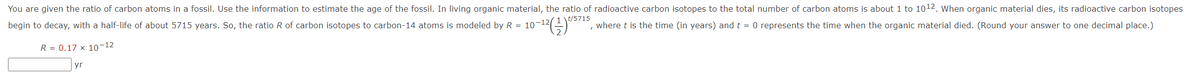 You are given the ratio of carbon atoms in a fossil. Use the information to estimate the age of the fossil. In living organic material, the ratio of radioactive carbon isotopes to the total number of carbon atoms is about 1 to 1012. When organic material dies, its radioactive carbon isotopes
10-)*
t/5715
begin to decay, with a half-life of about 5715 years. So, the ratio R of carbon isotopes to carbon-14 atoms is modeled by R = 10-12
where t is the time (in years) and t = 0 represents the time when the organic material died. (Round your answer to one decimal place.)
R = 0.17 x 10-12
yr
