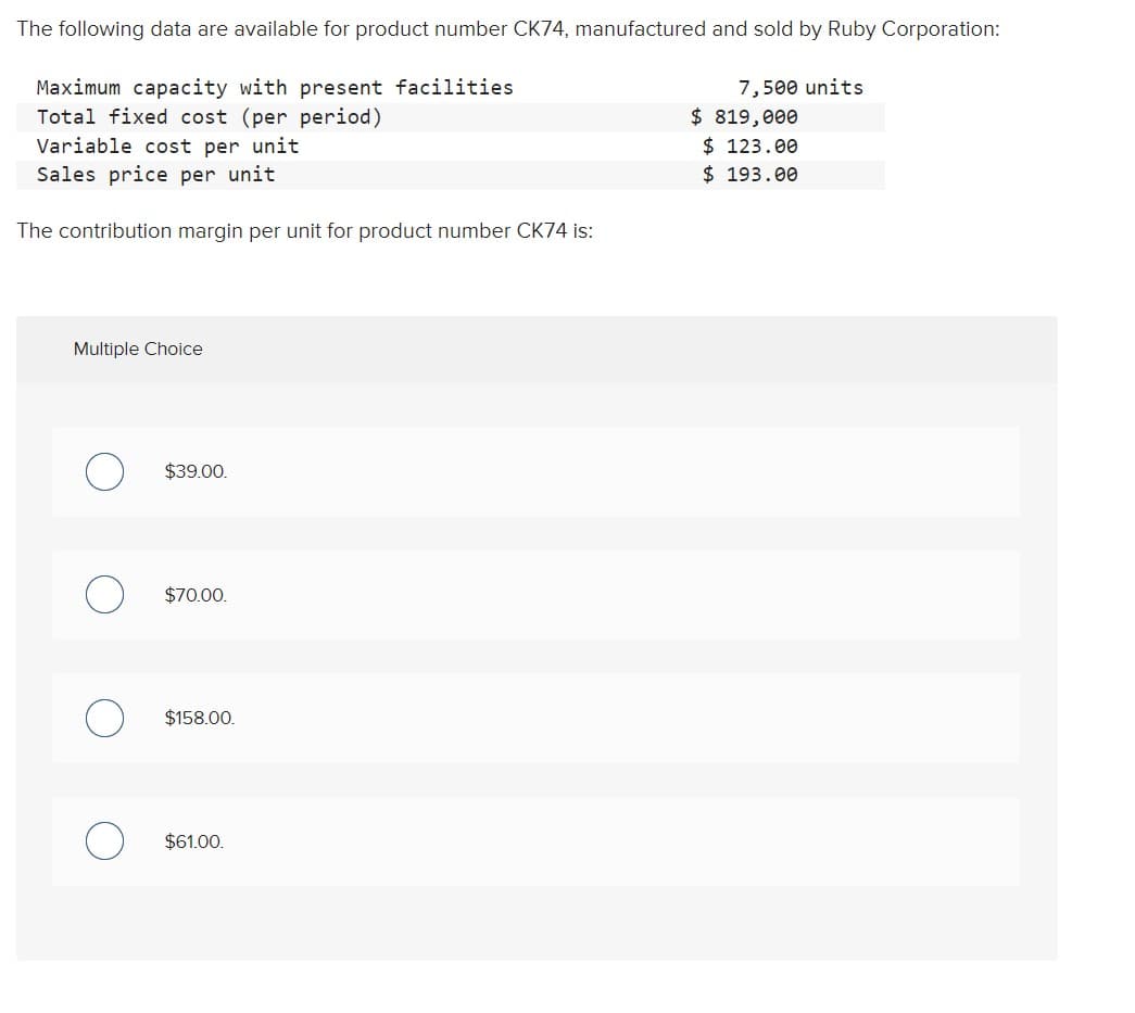 The following data are available for product number CK74, manufactured and sold by Ruby Corporation:
Maximum capacity with present facilities
Total fixed cost (per period)
Variable cost per unit
Sales price per unit
The contribution margin per unit for product number CK74 is:
Multiple Choice
$39.00
$70.00.
$158.00.
$61.00.
7,500 units
$ 819,000
$123.00
$ 193.00