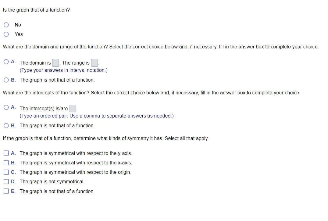 Is the graph that of a function?
No
Yes
What are the domain and range of the function? Select the correct choice below and, if necessary, fill in the answer box to complete your choice.
OA. The domain is The range is
(Type your answers in interval notation.)
OB. The graph is not that of a function.
What are the intercepts of the function? Select the correct choice below and, if necessary, fill in the answer box to complete your choice.
OA. The intercept(s) is/are
(Type an ordered pair. Use a comma to separate answers as needed.)
OB. The graph is not that of a function.
If the graph is that of a function, determine what kinds of symmetry it has. Select all that apply.
A. The graph is symmetrical with respect to the y-axis.
B. The graph is symmetrical with respect to the x-axis.
C. The graph is symmetrical with respect to the origin.
D. The graph is not symmetrical.
E. The graph is not that of a function.