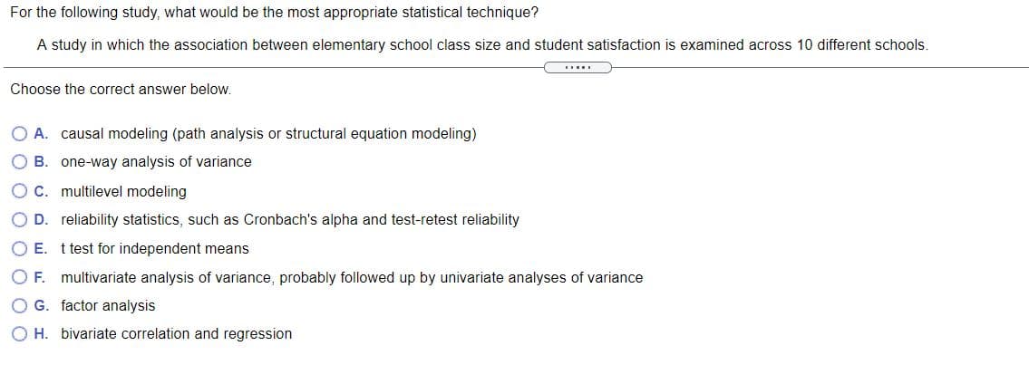 For the following study, what would be the most appropriate statistical technique?
A study in which the association between elementary school class size and student satisfaction is examined across 10 different schools.
....
Choose the correct answer below.
O A. causal modeling (path analysis or structural equation modeling)
O B. one-way analysis of variance
O C. multilevel modeling
O D. reliability statistics, such as Cronbach's alpha and test-retest reliability
O E. t test for independent means
O F. multivariate analysis of variance, probably followed up by univariate analyses of variance
O G. factor analysis
H. bivariate correlation and regression
