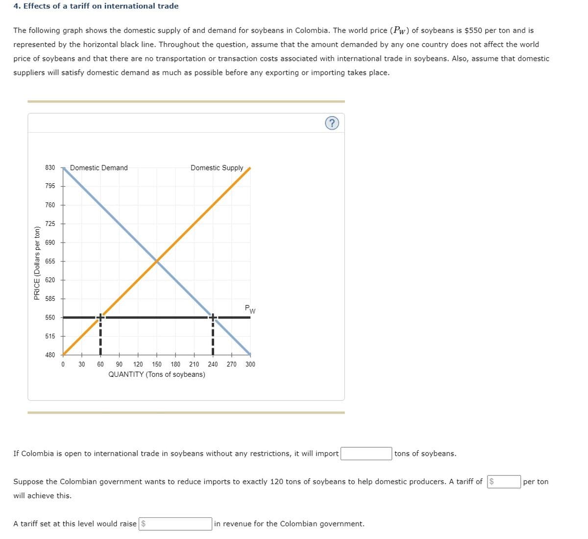 4. Effects of a tariff on international trade
The following graph shows the domestic supply of and demand for soybeans in Colombia. The world price (Pw) of soybeans is $550 per ton and is
represented by the horizontal black line. Throughout the question, assume that the amount demanded by any one country does not affect the world
price of soybeans and that there are no transportation or transaction costs associated with international trade in soybeans. Also, assume that domestic
suppliers will satisfy domestic demand as much as possible before any exporting or importing takes place.
PRICE (Dollars per ton)
830 Domestic Demand
795
760
725
690
585
550
PW
515
Z K
0
30
60
90 120 150 180 210 240 270 300
QUANTITY (Tons of soybeans)
480
Domestic Supply
If Colombia is open to international trade in soybeans without any restrictions, it will import
A tariff set at this level would raise $
Suppose the Colombian government wants to reduce imports to exactly 120 tons of soybeans to help domestic producers. A tariff of $
will achieve this.
tons of soybeans.
in revenue for the Colombian government.
per ton