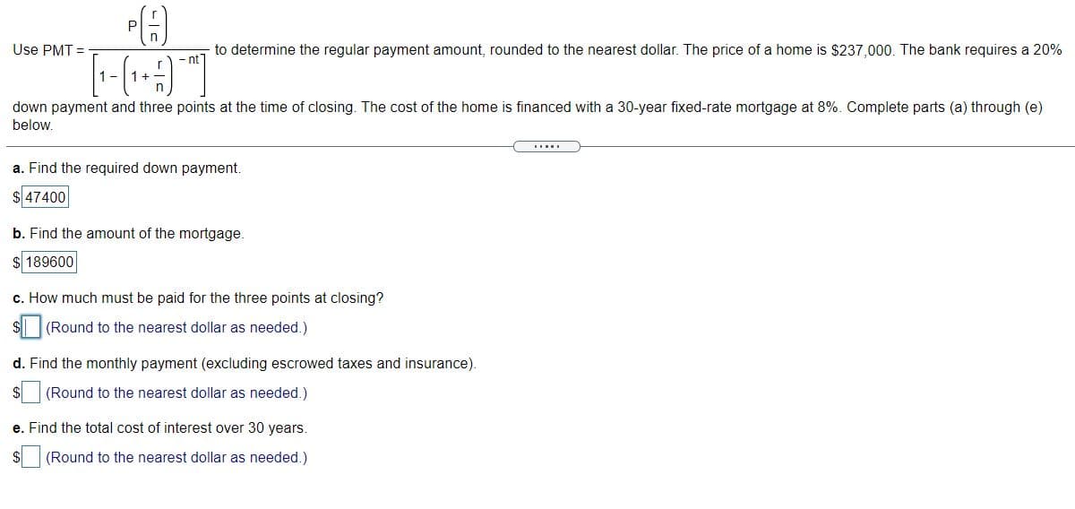 P
Use PMT =
to determine the regular payment amount, rounded to the nearest dollar. The price of a home is $237,000. The bank requires a 20%
-nt]
1-1+
down payment and three points at the time of closing. The cost of the home is financed with a 30-year fixed-rate mortgage at 8%. Complete parts (a) through (e)
below.
I...
a. Find the required down payment.
$ 47400
b. Find the amount of the mortgage.
$ 189600
c. How much must be paid for the three points at closing?
$ (Round to the nearest dollar as needed.)
d. Find the monthly payment (excluding escrowed taxes and insurance).
(Round to the nearest dollar as needed.)
e. Find the total cost of interest over 30 years.
(Round to the nearest dollar as needed.)
