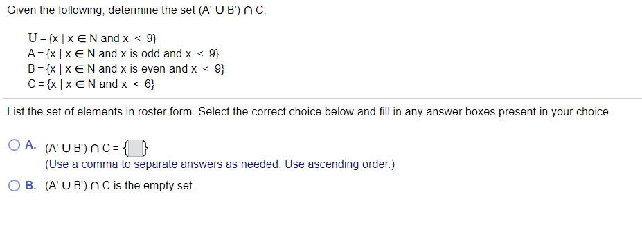 Given the following, determine the set (A' U B') n C.
U= {x | x €N and x < 9}
A = {x | x EN and x is odd and x < 9}
B = {x | x EN and x is even and x < 9}
C= {x | x €N and x < 6}
List the set of elements in roster form. Select the correct choice below and fill in any answer boxes present in your choice.
O A. (A' U B') n C = { }
(Use a comma to separate answers as needed. Use ascending order.)
B. (A' U B') nC is the empty set.
